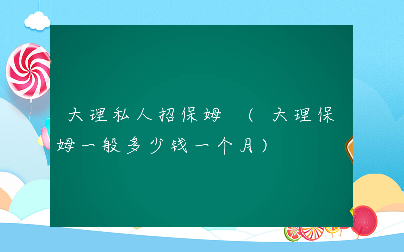 大理私人招保姆 (大理保姆一般多少钱一个月)